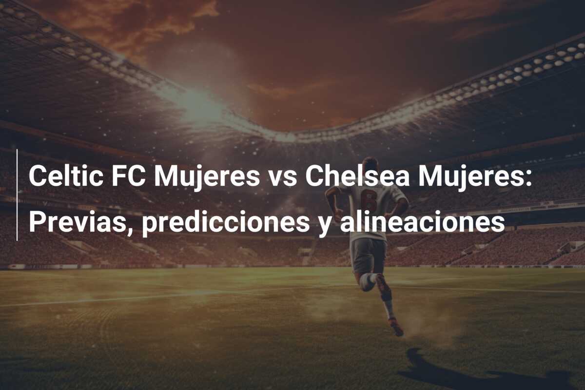 Celtic FC Mujeres vs Chelsea Mujeres: Previas, predicciones y alineaciones