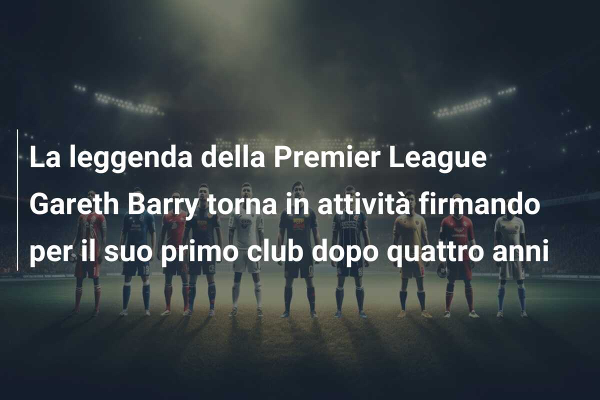 La leggenda della Premier League Gareth Barry torna in attività firmando per il suo primo club dopo quattro anni