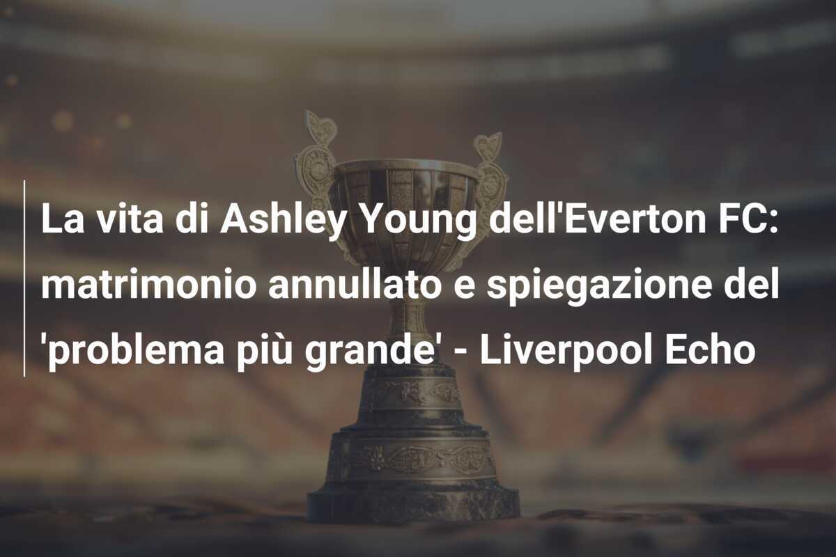 La vita di Ashley Young dell'Everton FC: matrimonio annullato e spiegazione del 'problema più grande' - Liverpool Echo