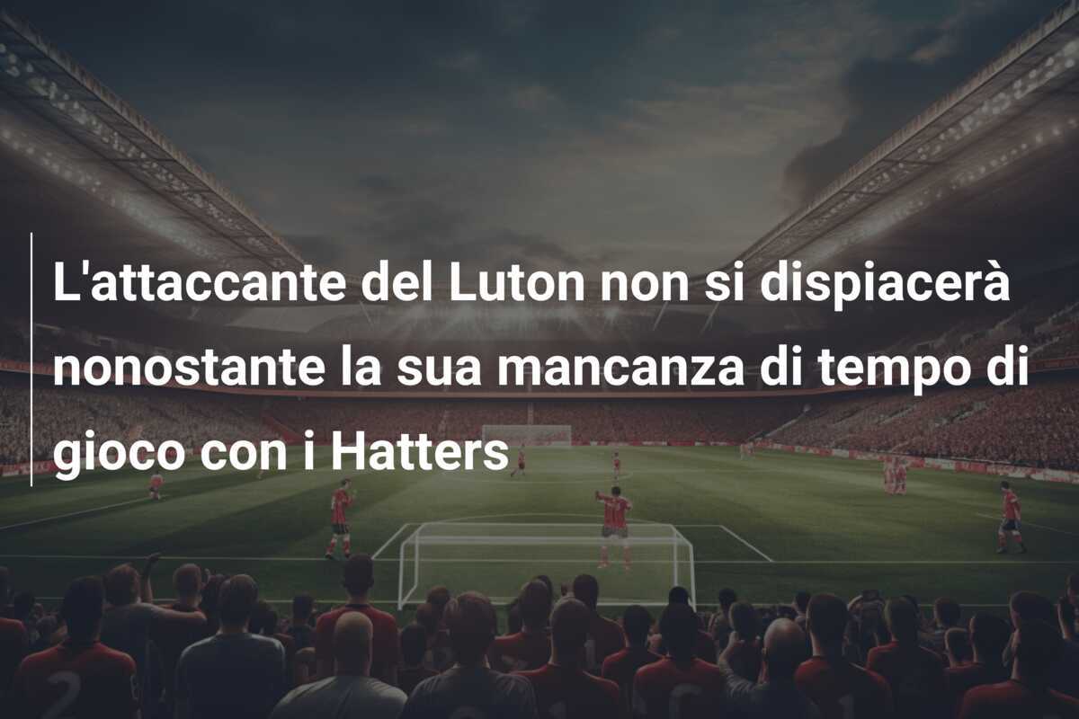 L'attaccante del Luton non si dispiacerà nonostante la sua mancanza di tempo di gioco con i Hatters