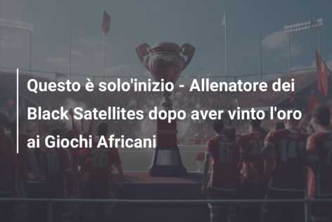 Questo è solo’inizio – Allenatore dei Black Satellites dopo aver vinto l’oro ai Giochi Africani
