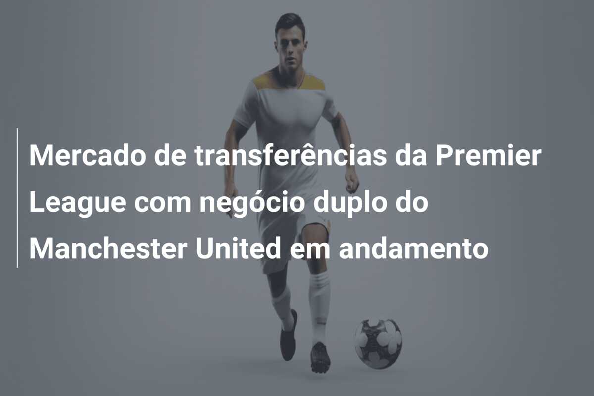 Mercado de transferências da Premier League com negócio duplo do Manchester United em andamento
