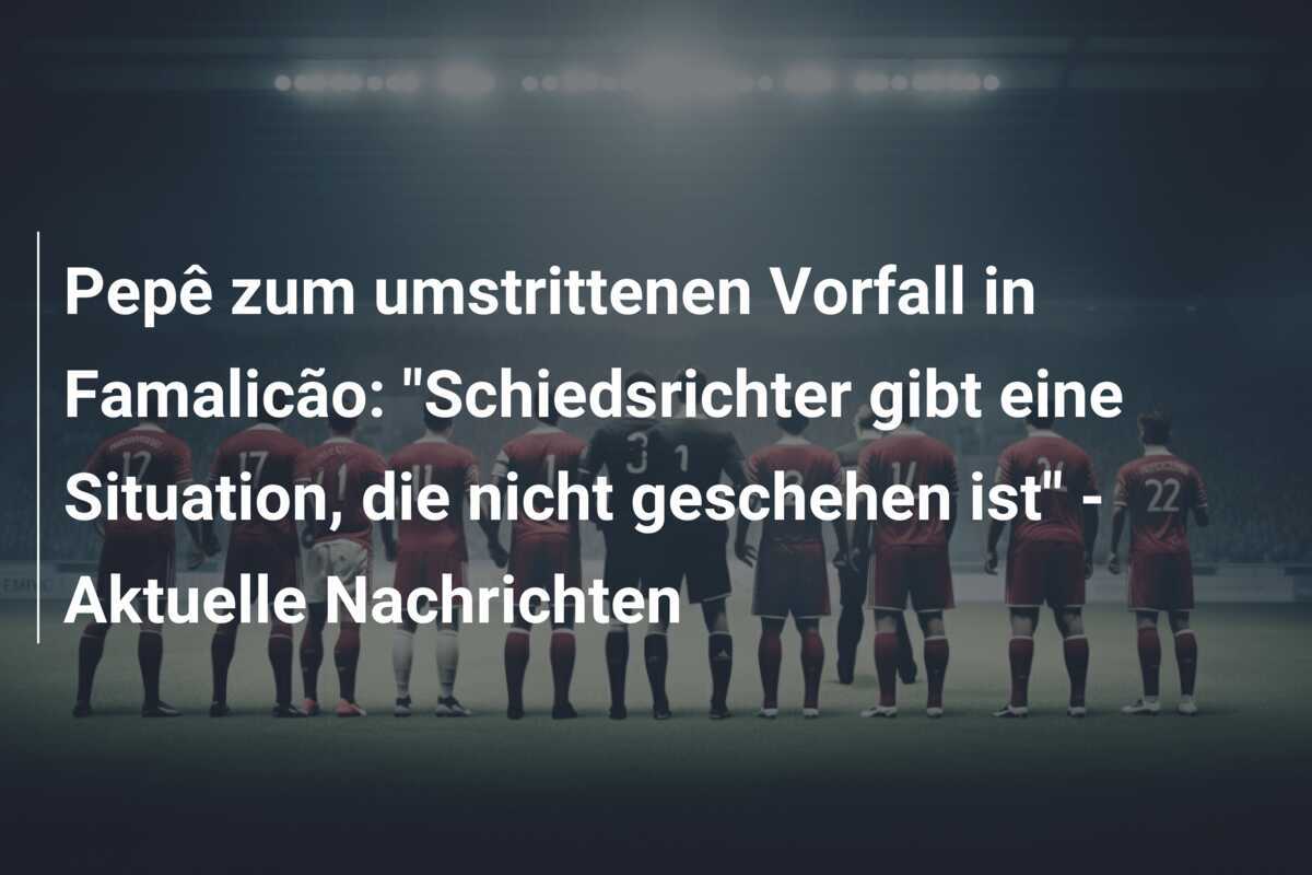 Pepê zum umstrittenen Vorfall in Famalicão: "Schiedsrichter gibt eine Situation, die nicht geschehen ist" - Aktuelle Nachrichten