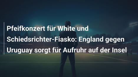 Pfeifkonzert für White und Schiedsrichter-Fiasko: England gegen Uruguay sorgt für Aufruhr auf der Insel