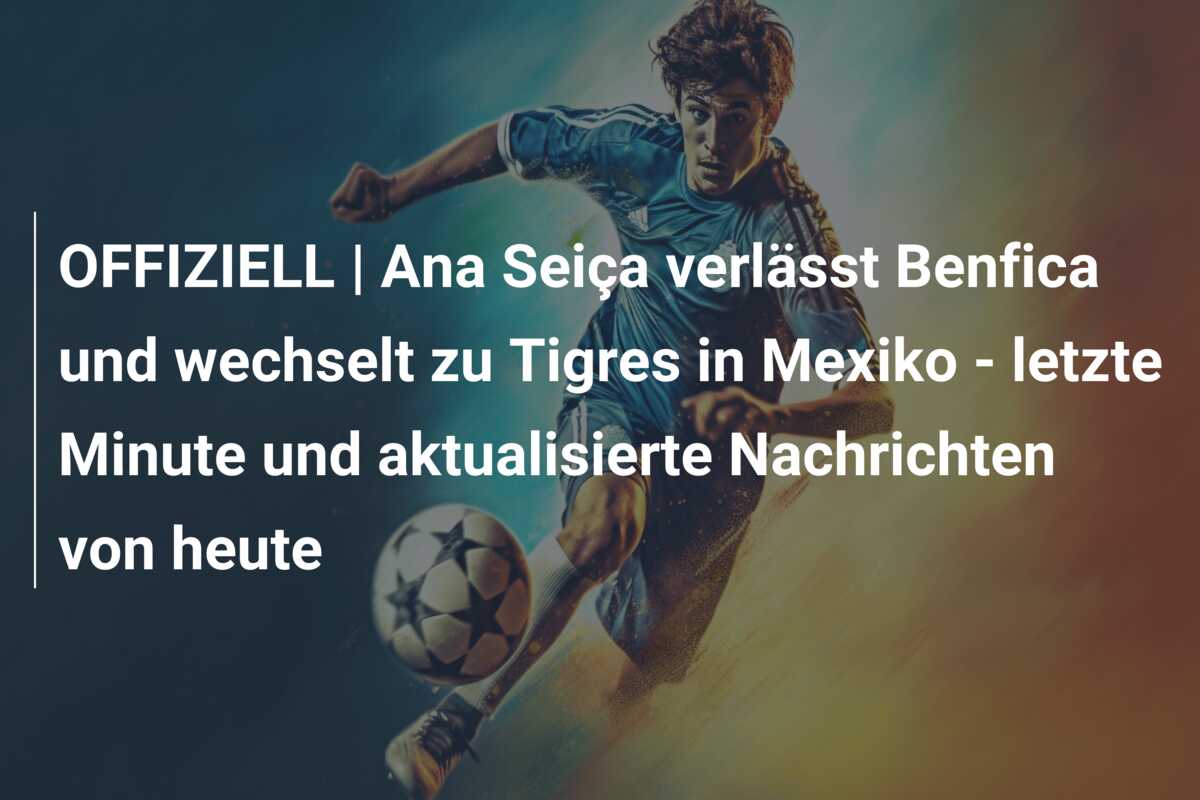 OFFIZIELL | Ana Seiça verlässt Benfica und wechselt zu Tigres in Mexiko – letzte Minute und aktualisierte Nachrichten von heute