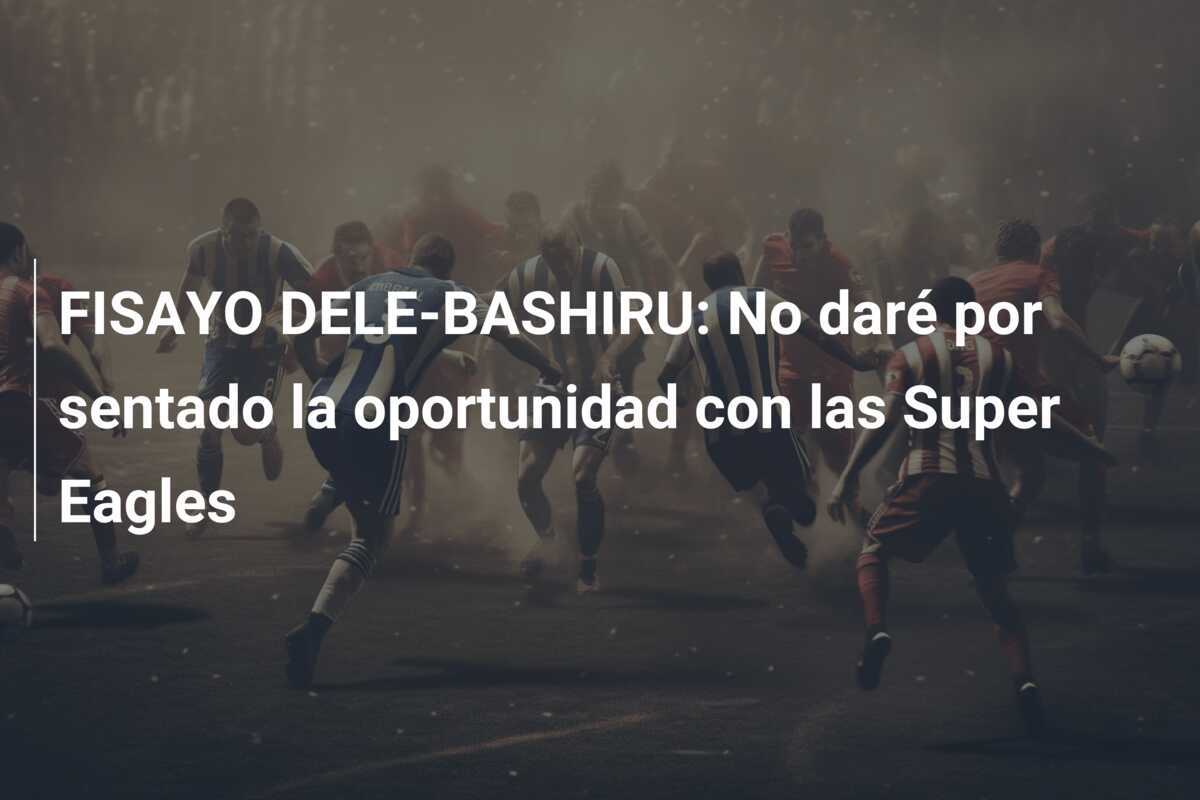 FISAYO DELE-BASHIRU: No daré por sentado la oportunidad con las Super Eagles