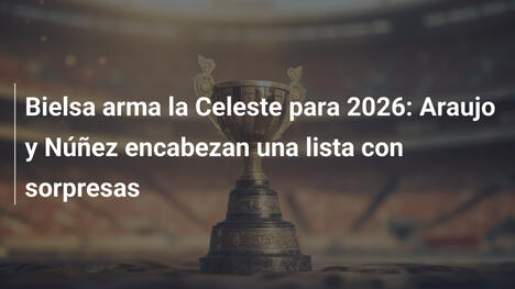 Bielsa arma la Celeste para 2026: Araujo y Núñez encabezan una lista con sorpresas
