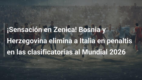 ¡Sensación en Zenica! Bosnia y Herzegovina elimina a Italia en penaltis en las clasificatorias al Mundial 2026