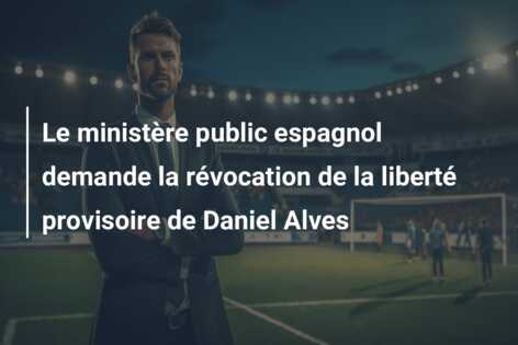 Le ministère public espagnol demande la révocation de la liberté provisoire de Daniel Alves