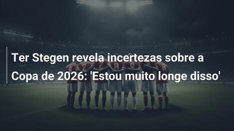 Ter Stegen revela incertezas sobre a Copa de 2026: 'Estou muito longe disso'