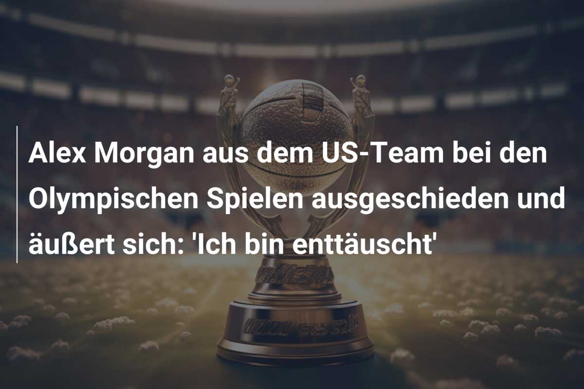Alex Morgan aus dem US-Team bei den Olympischen Spielen ausgeschieden und äußert sich: ‘Ich bin enttäuscht’
