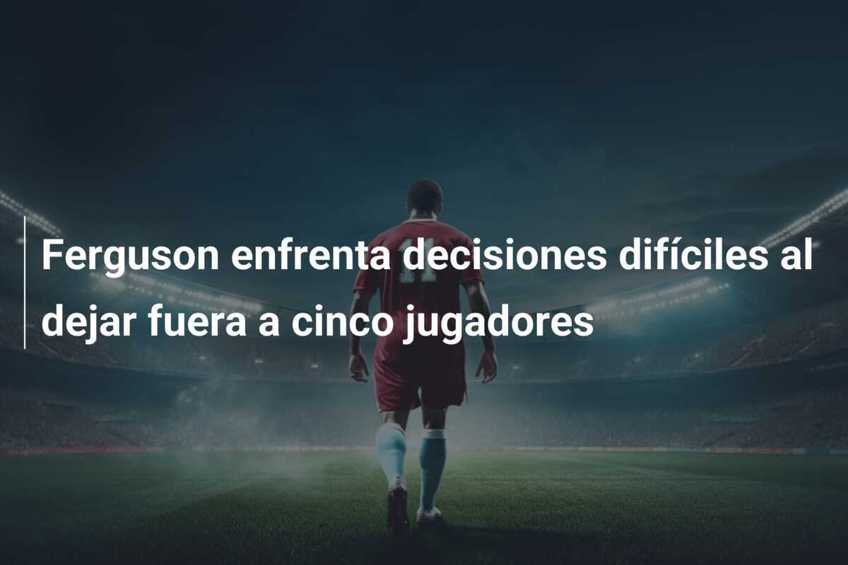 Ferguson enfrenta decisiones difíciles al dejar fuera a cinco jugadores