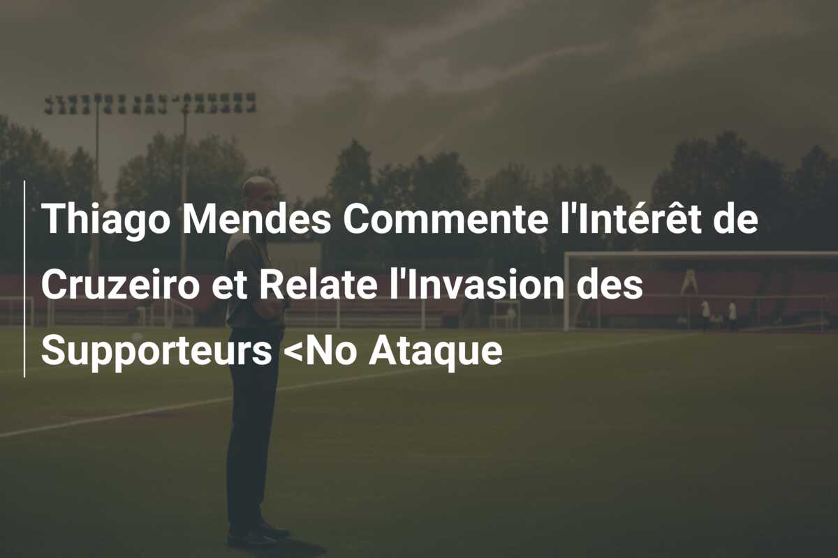 Thiago Mendes Commente l’Intérêt de Cruzeiro et Relate l’Invasion des Supporteurs <No Ataque