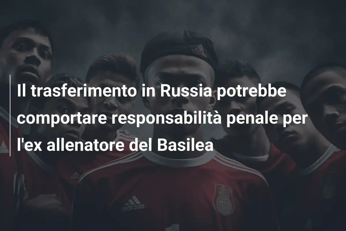 Il trasferimento in Russia potrebbe comportare responsabilità penale per l'ex allenatore del Basilea
