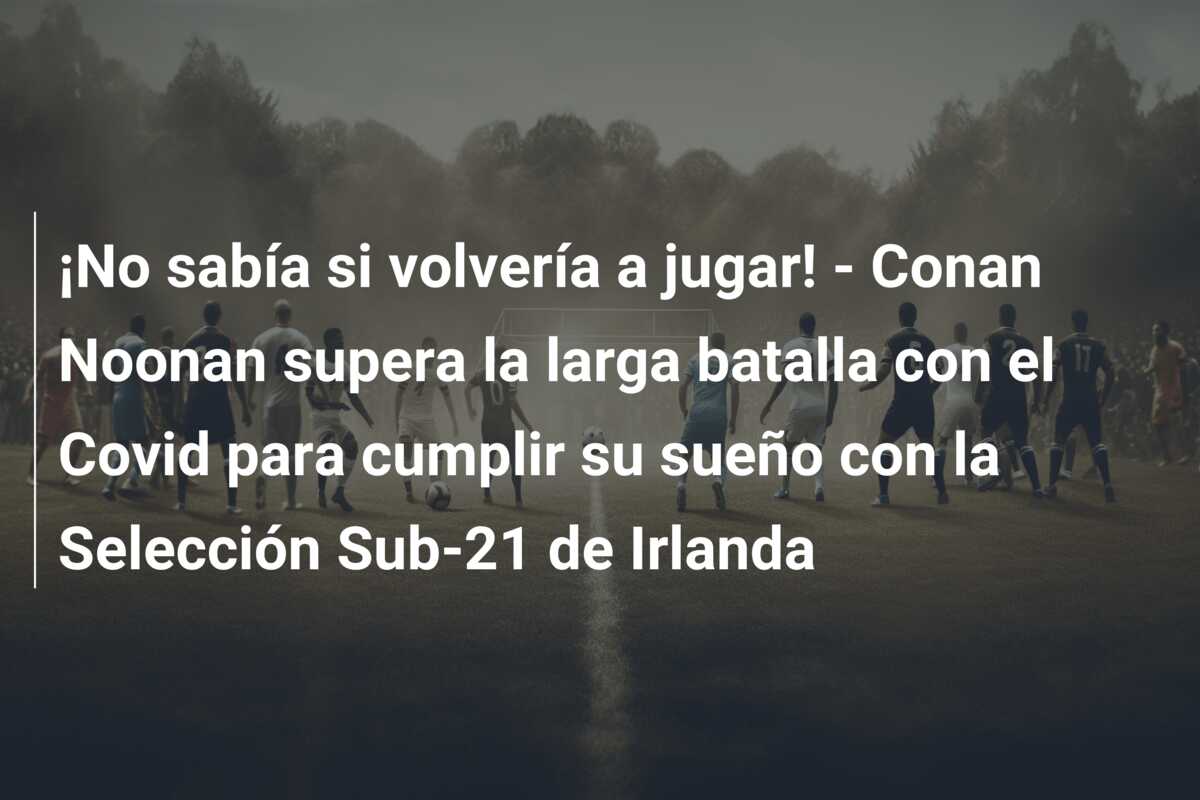 ¡No sabía si volvería a jugar! – Conan Noonan supera la larga batalla con el Covid para cumplir su sueño con la Selección Sub-21 de Irlanda