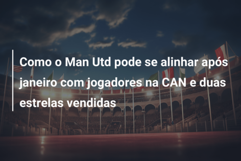 Como o Man Utd pode se alinhar após janeiro com jogadores na CAN e duas estrelas vendidas