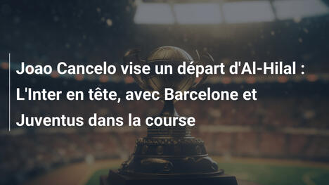 Joao Cancelo vise un départ d'Al-Hilal : L'Inter en tête, avec Barcelone et Juventus dans la course