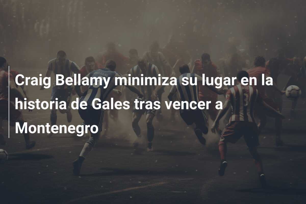 Craig Bellamy minimiza su lugar en la historia de Gales tras vencer a Montenegro