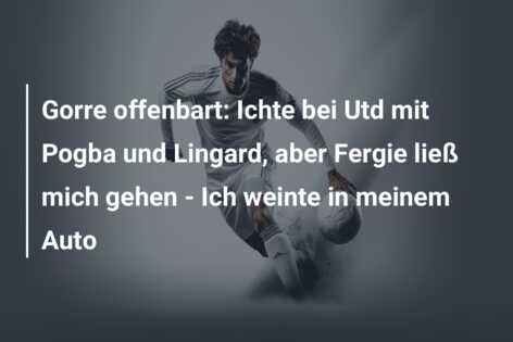 Gorre offenbart: Ichte bei Utd mit Pogba und Lingard, aber Fergie ließ mich gehen – Ich weinte in meinem Auto