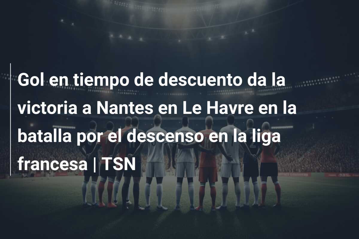 Gol en tiempo de descuento da la victoria a Nantes en Le Havre en la batalla por el descenso en la liga francesa | TSN