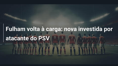 Fulham volta à carga: nova investida por atacante do PSV