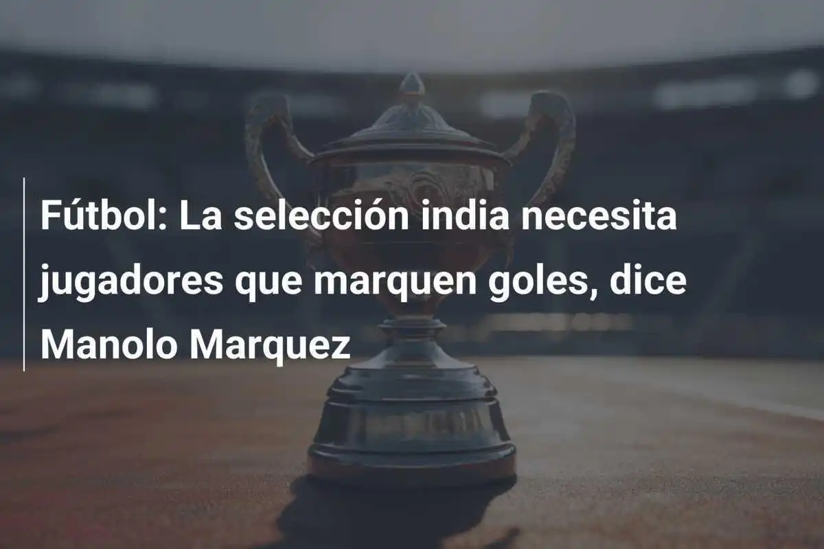 Fútbol: La selección india necesita jugadores que marquen goles, dice Manolo Marquez