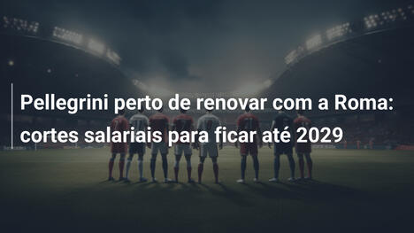 Pellegrini perto de renovar com a Roma: cortes salariais para ficar até 2029