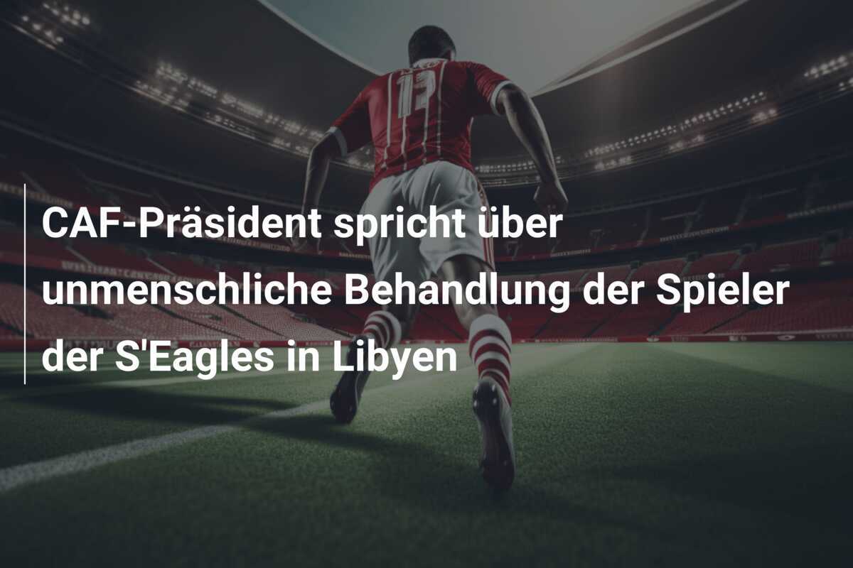 CAF-Präsident spricht über unmenschliche Behandlung der Spieler der S'Eagles in Libyen