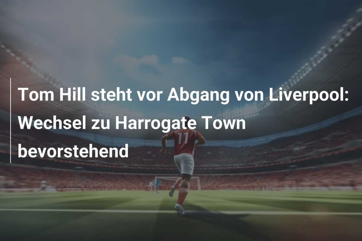 Tom Hill steht vor Abgang von Liverpool: Wechsel zu Harrogate Town bevorstehend