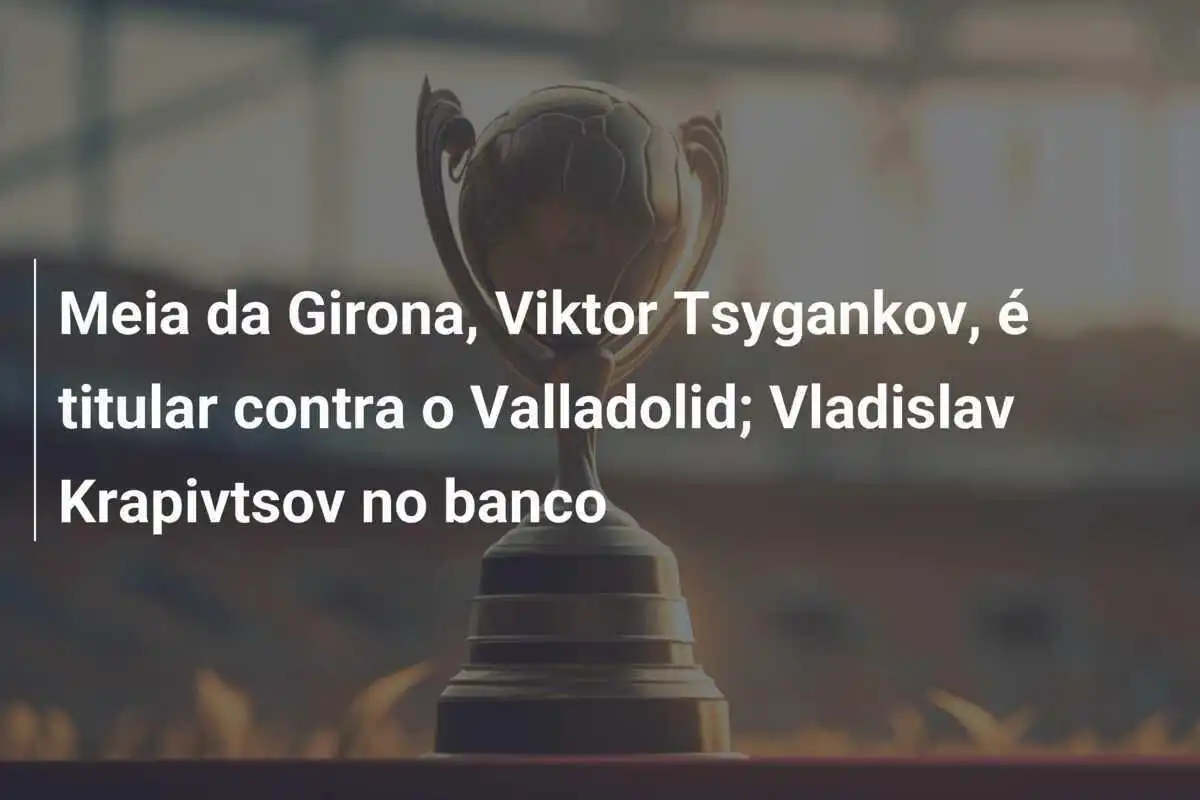 Meia da Girona, Viktor Tsygankov, é titular contra o Valladolid; Vladislav Krapivtsov no banco