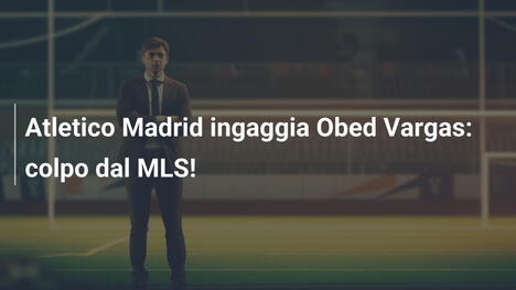 Atletico Madrid ingaggia Obed Vargas: colpo dal MLS!