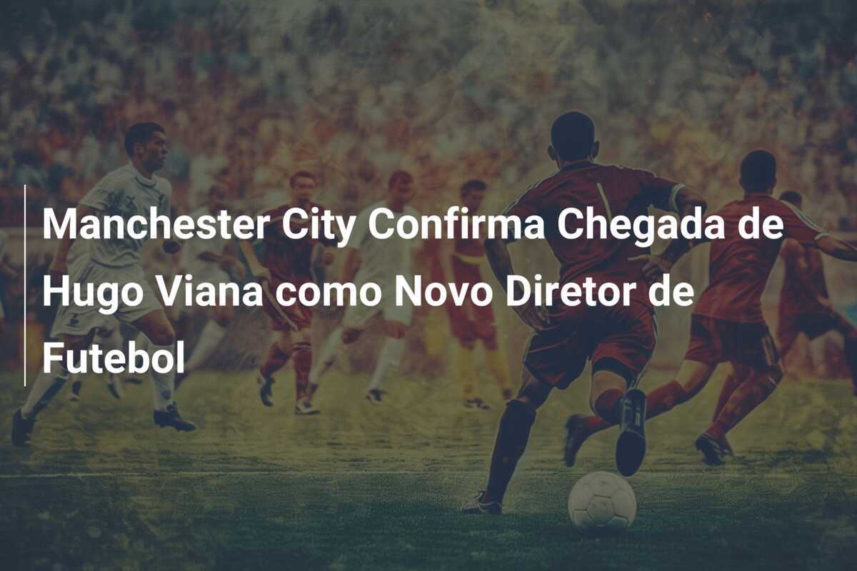 Manchester City Confirma Chegada de Hugo Viana como Novo Diretor de Futebol