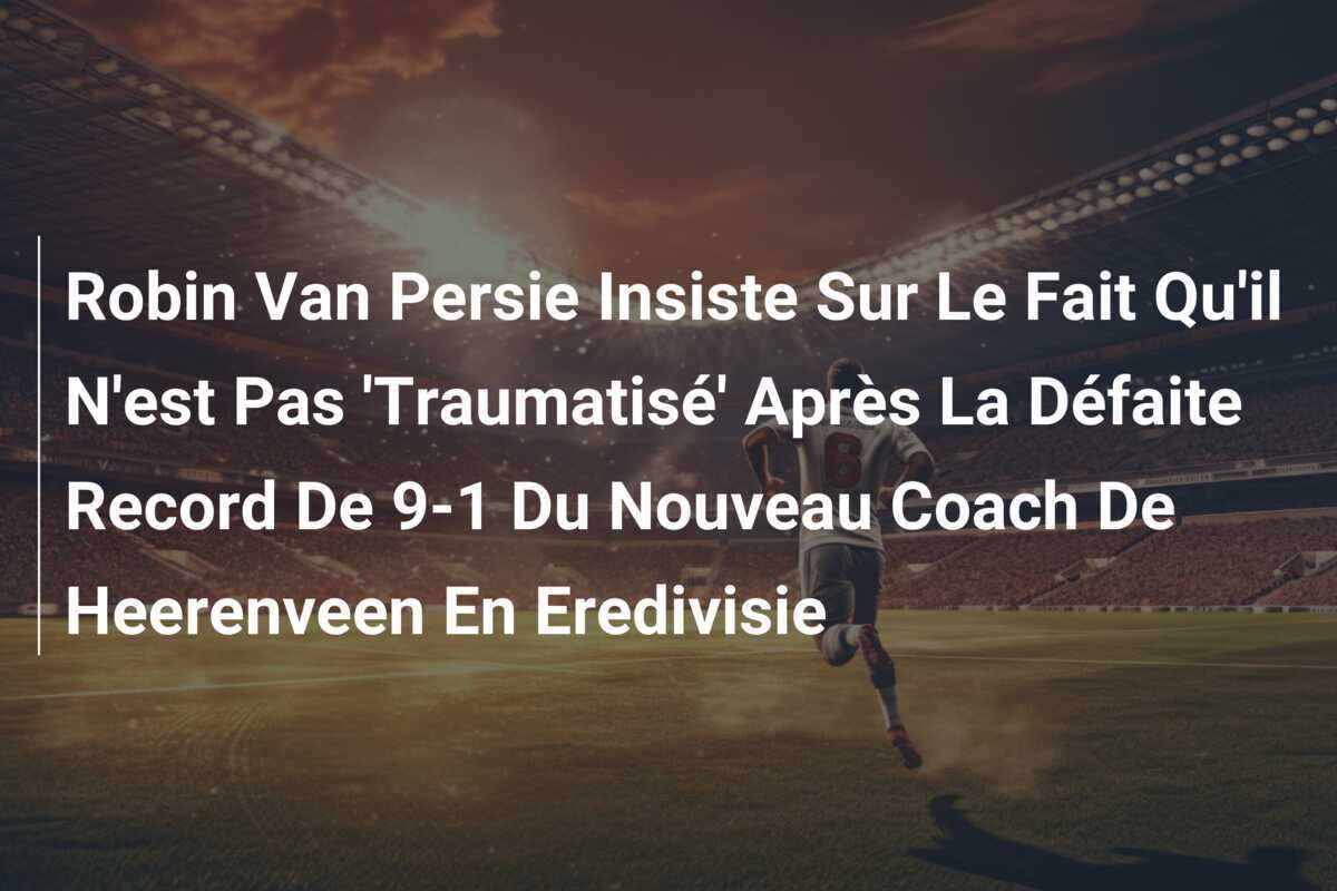 Robin Van Persie Insiste Sur Le Fait Qu'il N'est Pas 'Traumatisé' Après La Défaite Record De 9-1 Du Nouveau Coach De Heerenveen En Eredivisie