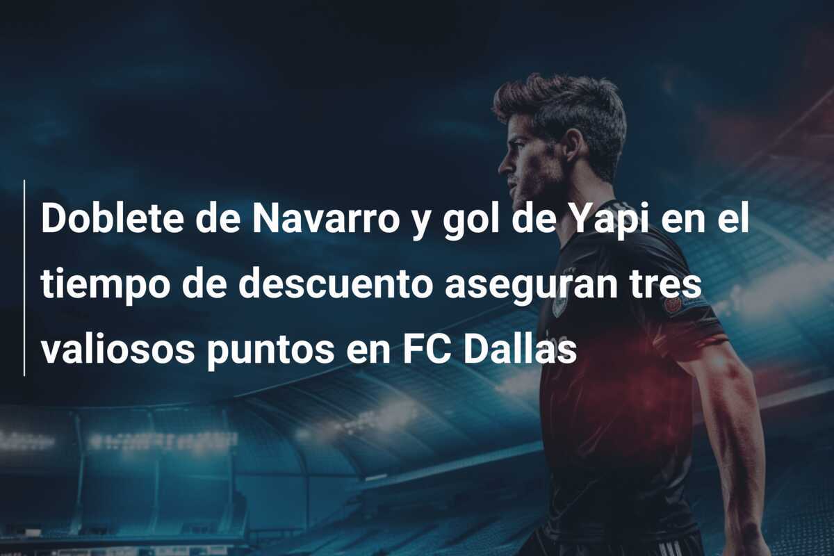 Doblete de Navarro y gol de Yapi en el tiempo de descuento aseguran tres valiosos puntos en FC Dallas