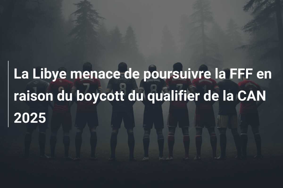 La Libye menace de poursuivre la FFF en raison du boycott du qualifier de la CAN 2025