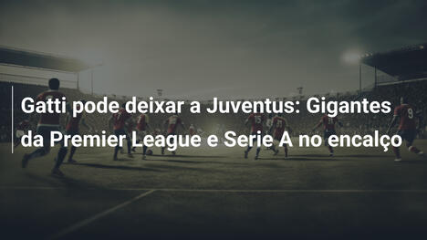 Gatti pode deixar a Juventus: Gigantes da Premier League e Serie A no encalço