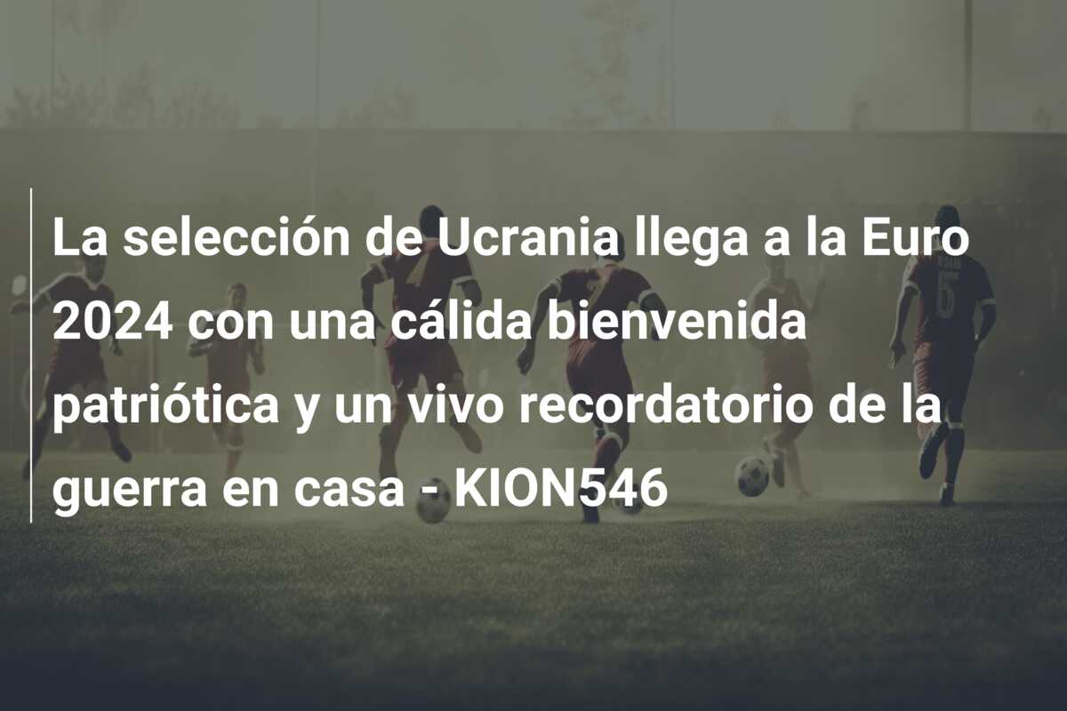La selección de Ucrania llega a la Euro 2024 con una cálida bienvenida patriótica y un vivo recordatorio de la guerra en casa – KION546
