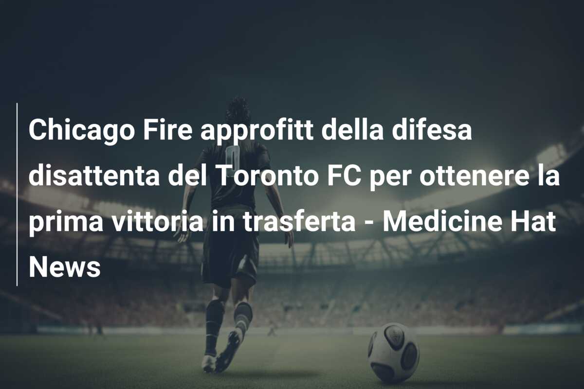 Chicago Fire approfitt della difesa disattenta del Toronto FC per ottenere la prima vittoria in trasferta – Medicine Hat News
