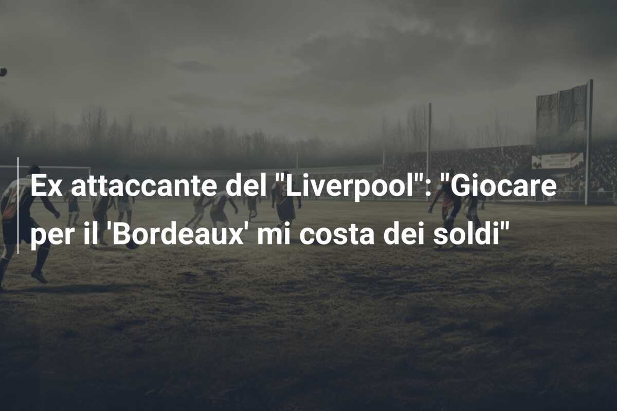 Ex attaccante del "Liverpool": "Giocare per il 'Bordeaux' mi costa dei soldi"