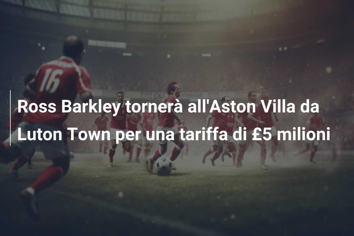 Ross Barkley tornerà all’Aston Villa da Luton Town per una tariffa di £5 milioni