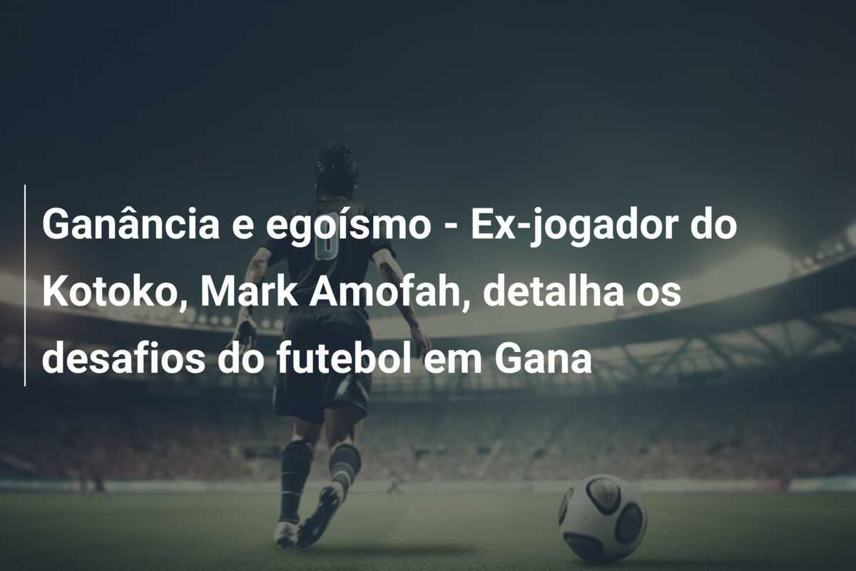 Ganância e egoísmo - Ex-jogador do Kotoko, Mark Amofah, detalha os desafios do futebol em Gana