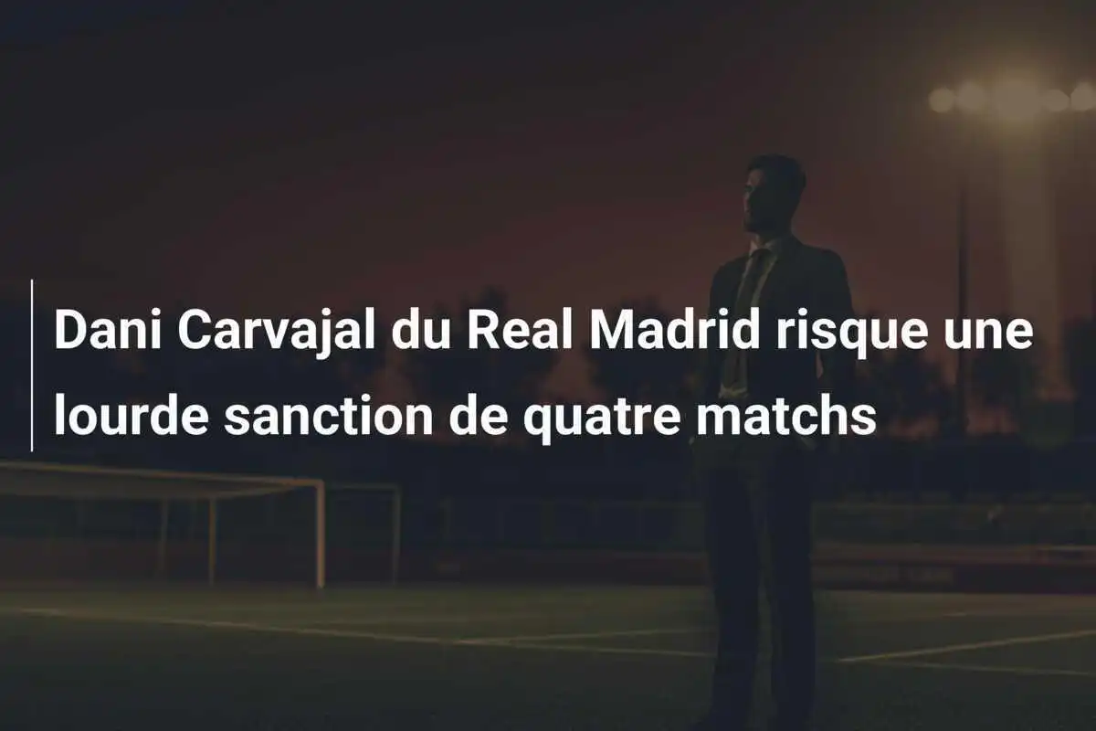 Dani Carvajal du Real Madrid risque une lourde sanction de quatre matchs