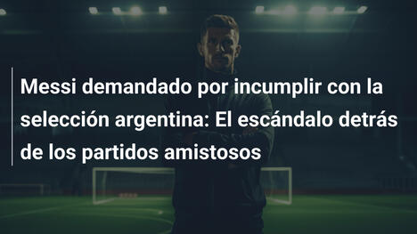Messi demandado por incumplir con la selección argentina: El escándalo detrás de los partidos amistosos