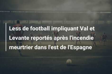 Less de football impliquant Val et Levante reportés après l’incendie meurtrier dans l’est de l’Espagne