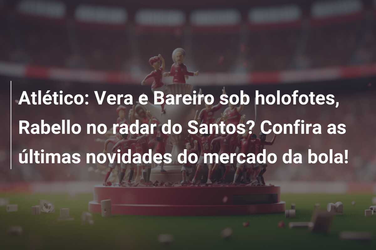 Atlético: Vera e Bareiro sob holofotes, Rabello no radar do Santos? Confira as últimas novidades do mercado da bola!