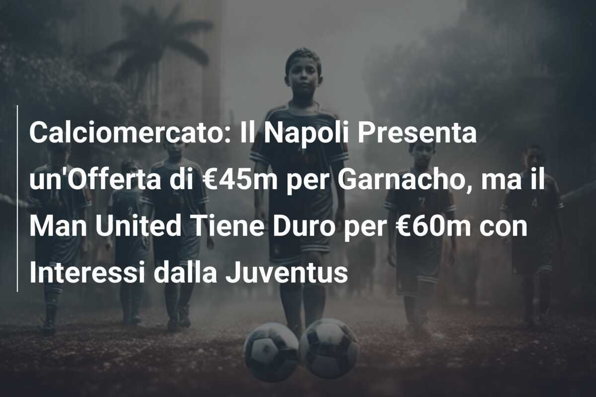 Calciomercato: Il Napoli Presenta un'Offerta di €45m per Garnacho, ma il Man United Tiene Duro per €60m con Interessi dalla Juventus