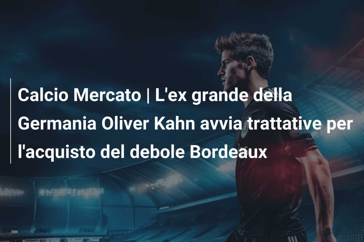 Calcio Mercato | L'ex grande della Germania Oliver Kahn avvia trattative per l'acquisto del debole Bordeaux