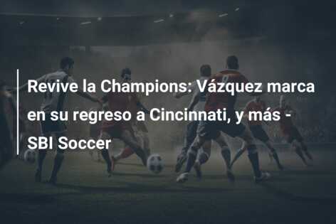 Revive la Champions: Vázquez marca en su regreso a Cincinnati, y más – SBI Soccer