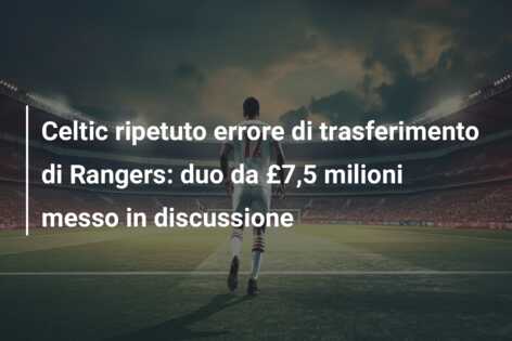 Celtic ripetuto errore di trasferimento di Rangers: duo da £7,5 milioni messo in discussione