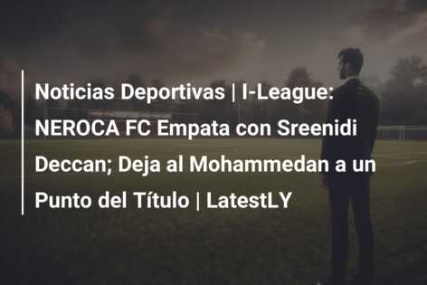 Noticias Deportivas | I-League: NEROCA FC Empata con Sreenidi Deccan; Deja al Mohammedan a un Punto del Título | LatestLY
